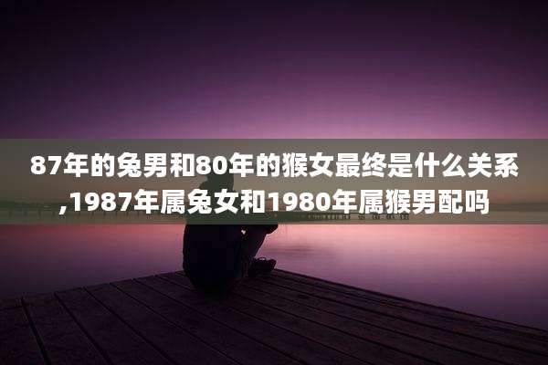 87年的兔男和80年的猴女最终是什么关系,1987年属兔女和1980年属猴男配吗