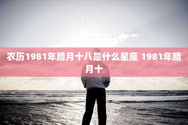 农历1981年腊月十八是什么星座 1981年腊月十