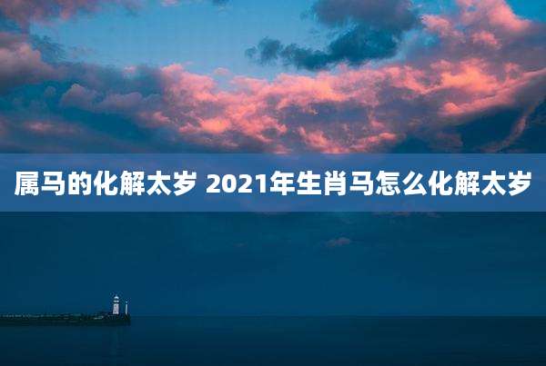 属马的化解太岁 2021年生肖马怎么化解太岁