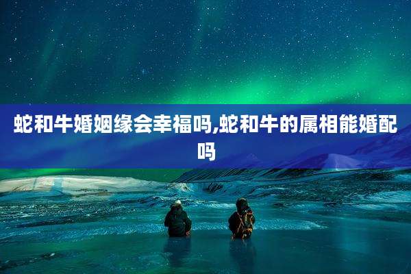 蛇和牛婚姻缘会幸福吗,蛇和牛的属相能婚配吗