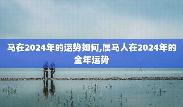 马在2024年的运势如何,属马人在2024年的全年运势
