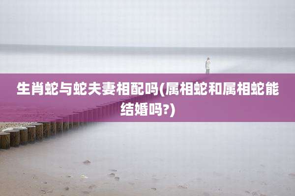 生肖蛇与蛇夫妻相配吗(属相蛇和属相蛇能结婚吗?)