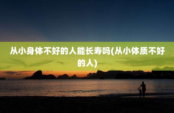 从小身体不好的人能长寿吗(从小体质不好的人)