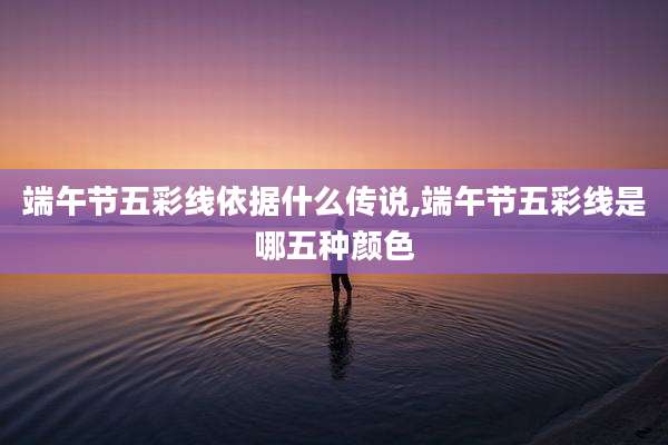 端午节五彩线依据什么传说,端午节五彩线是哪五种颜色