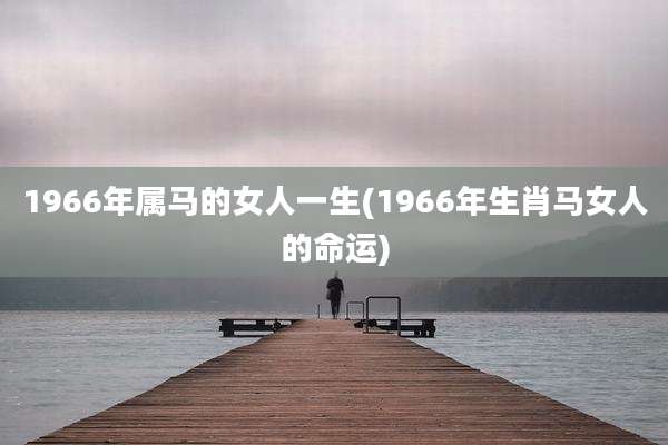 1966年属马的女人一生(1966年生肖马女人的命运)