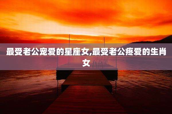 最受老公宠爱的星座女,最受老公疼爱的生肖女