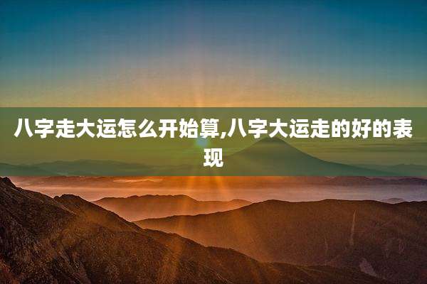 八字走大运怎么开始算,八字大运走的好的表现