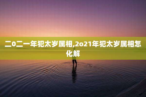 二0二一年犯太岁属相,2o21年犯太岁属相怎化解