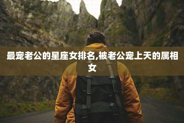 最宠老公的星座女排名,被老公宠上天的属相女