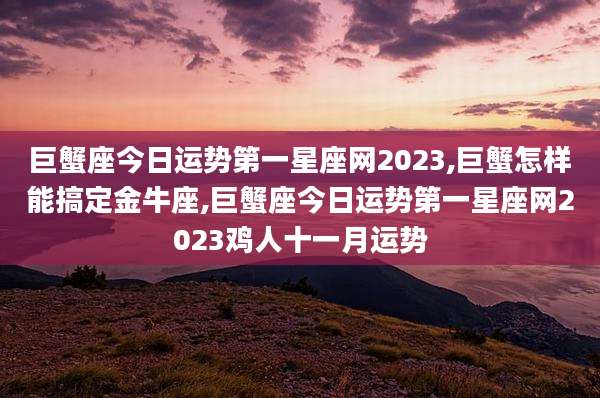 巨蟹座今日运势第一星座网2023,巨蟹怎样能搞定金牛座,巨蟹座今日运势第一星座网2023鸡人十一月运势