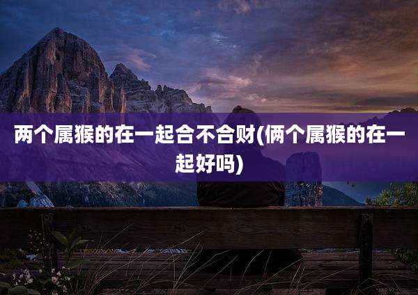 两个属猴的在一起合不合财(俩个属猴的在一起好吗)