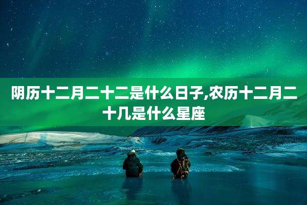 阴历十二月二十二是什么日子,农历十二月二十几是什么星座