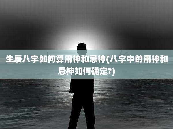 生辰八字如何算用神和忌神(八字中的用神和忌神如何确定?)