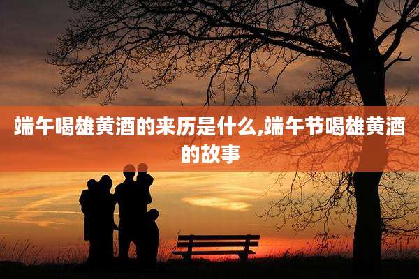 端午喝雄黄酒的来历是什么,端午节喝雄黄酒的故事