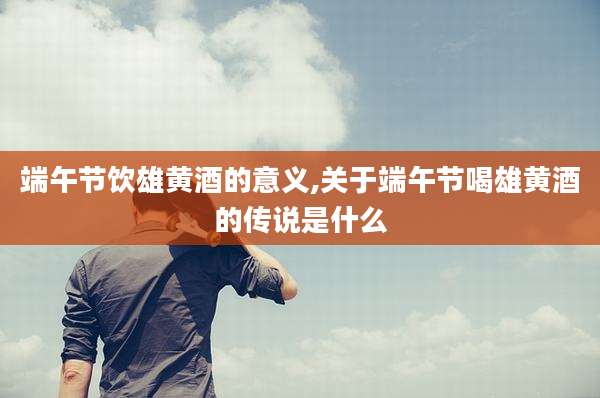 端午节饮雄黄酒的意义,关于端午节喝雄黄酒的传说是什么