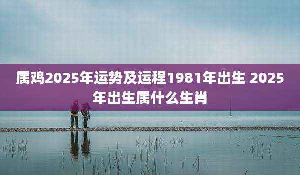 属鸡2025年运势及运程1981年出生 2025年出生属什么生肖
