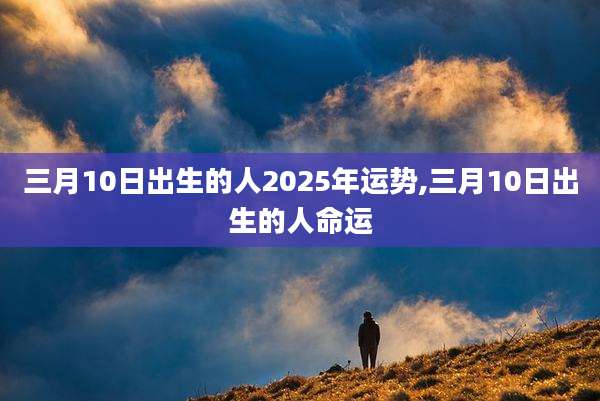 三月10日出生的人2025年运势,三月10日出生的人命运