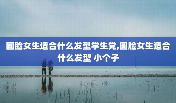 圆脸女生适合什么发型学生党,圆脸女生适合什么发型 小个子