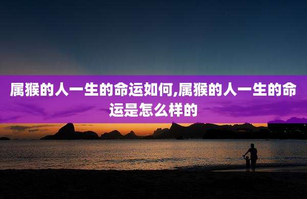 属猴的人一生的命运如何,属猴的人一生的命运是怎么样的