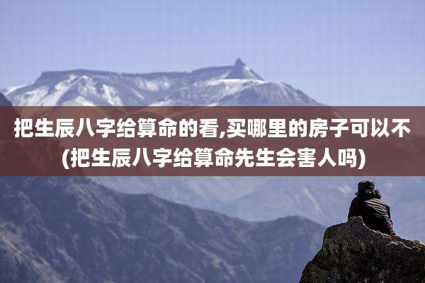 把生辰八字给算命的看,买哪里的房子可以不(把生辰八字给算命先生会害人吗)