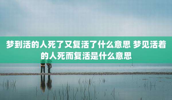 梦到活的人死了又复活了什么意思 梦见活着的人死而复活是什么意思