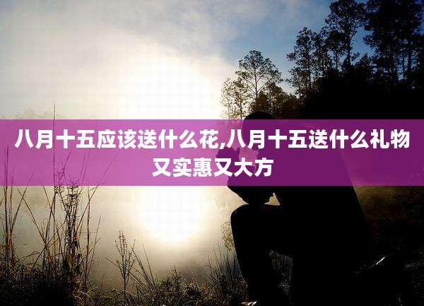 八月十五应该送什么花,八月十五送什么礼物又实惠又大方