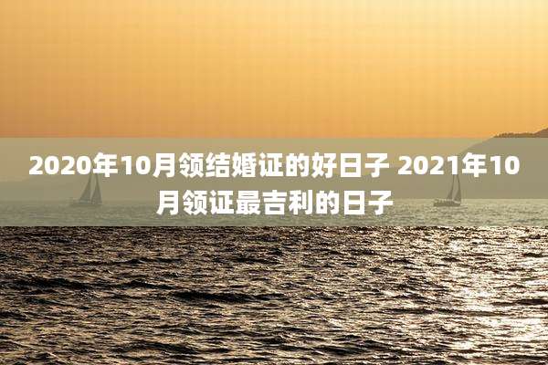 2020年10月领结婚证的好日子 2021年10月领证最吉利的日子