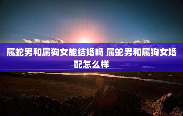 属蛇男和属狗女能结婚吗 属蛇男和属狗女婚配怎么样