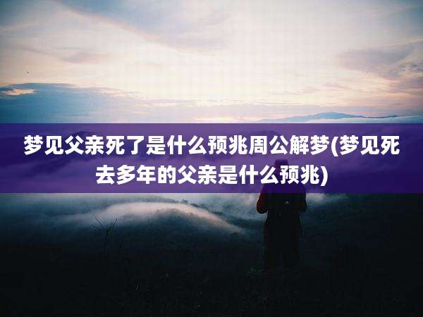 梦见父亲死了是什么预兆周公解梦(梦见死去多年的父亲是什么预兆)