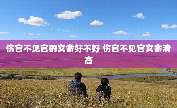 伤官不见官的女命好不好 伤官不见官女命清高