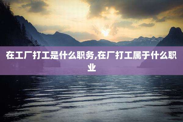 在工厂打工是什么职务,在厂打工属于什么职业