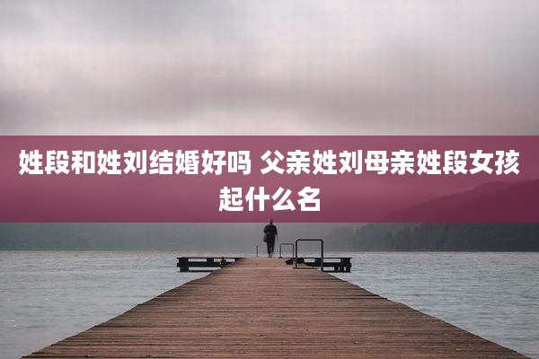 姓段和姓刘结婚好吗 父亲姓刘母亲姓段女孩起什么名