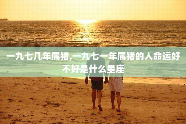 一九七几年属猪,一九七一年属猪的人命运好不好是什么星座