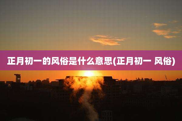正月初一的风俗是什么意思(正月初一 风俗)