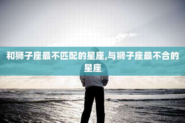 和狮子座最不匹配的星座,与狮子座最不合的星座