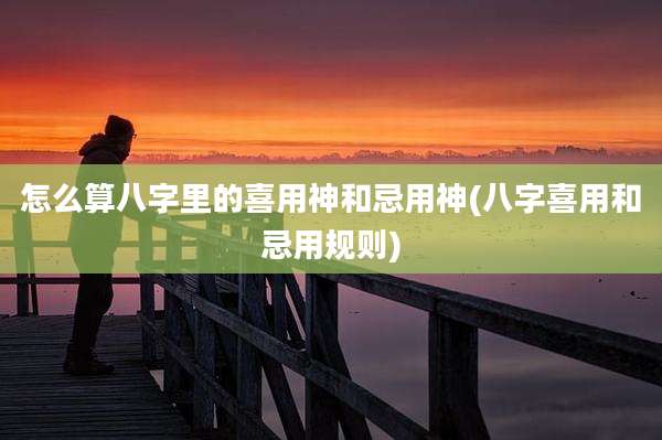 怎么算八字里的喜用神和忌用神(八字喜用和忌用规则)