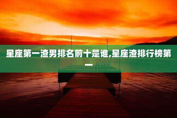 星座第一渣男排名前十是谁,星座渣排行榜第一