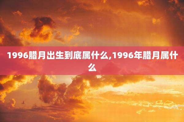 1996腊月出生到底属什么,1996年腊月属什么