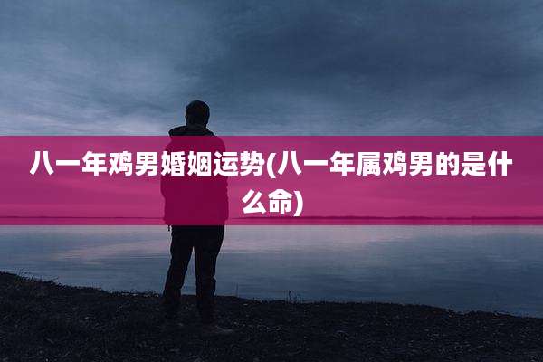 八一年鸡男婚姻运势(八一年属鸡男的是什么命)