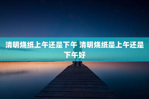 清明烧纸上午还是下午 清明烧纸是上午还是下午好