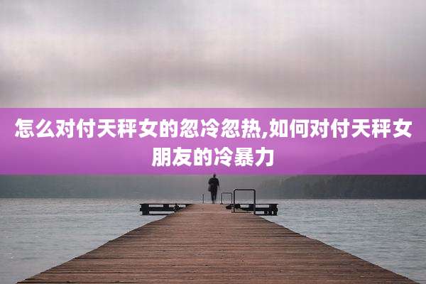 怎么对付天秤女的忽冷忽热,如何对付天秤女朋友的冷暴力
