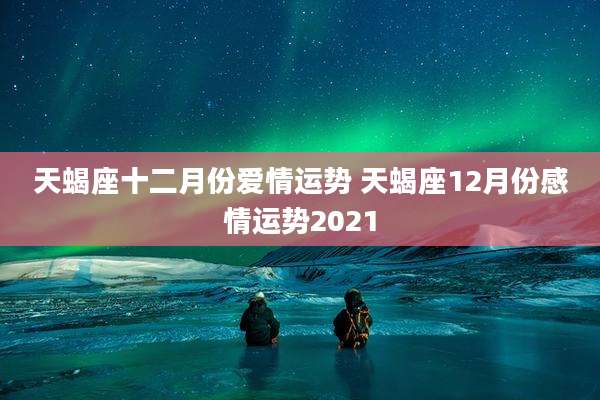 天蝎座十二月份爱情运势 天蝎座12月份感情运势2021