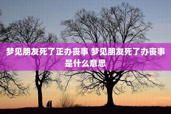 梦见朋友死了正办丧事 梦见朋友死了办丧事是什么意思