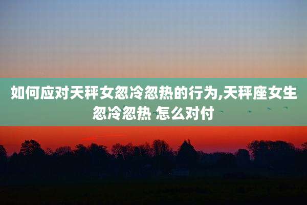 如何应对天秤女忽冷忽热的行为,天秤座女生忽冷忽热 怎么对付