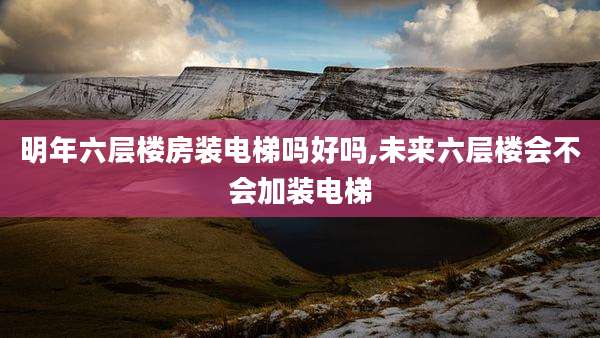 明年六层楼房装电梯吗好吗,未来六层楼会不会加装电梯