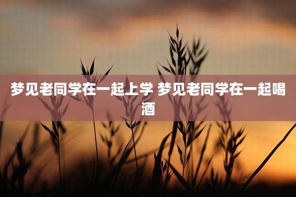 梦见老同学在一起上学 梦见老同学在一起喝酒