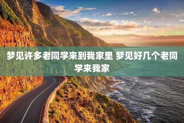 梦见许多老同学来到我家里 梦见好几个老同学来我家