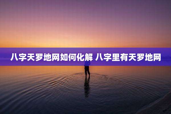 八字天罗地网如何化解 八字里有天罗地网