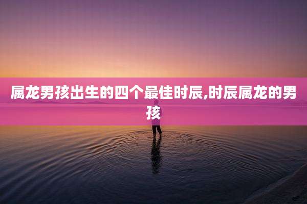 属龙男孩出生的四个最佳时辰,时辰属龙的男孩