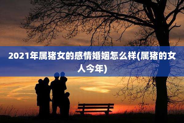 2021年属猪女的感情婚姻怎么样(属猪的女人今年)
